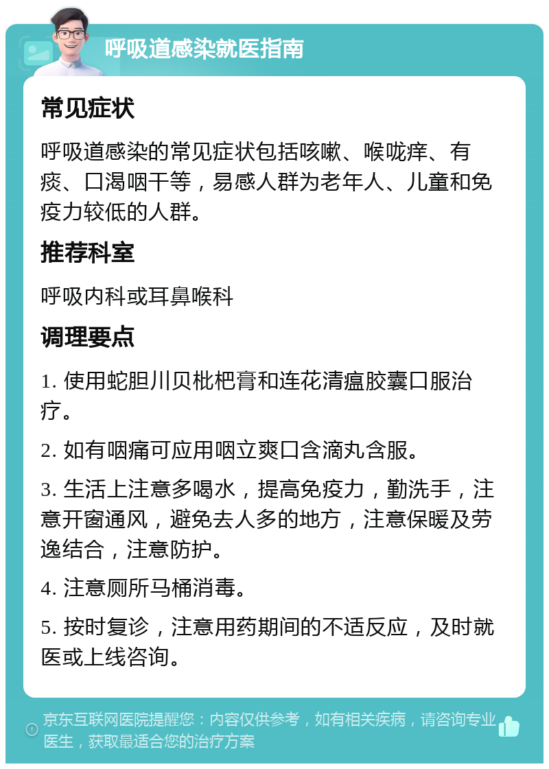 呼吸道感染就医指南 常见症状 呼吸道感染的常见症状包括咳嗽、喉咙痒、有痰、口渴咽干等，易感人群为老年人、儿童和免疫力较低的人群。 推荐科室 呼吸内科或耳鼻喉科 调理要点 1. 使用蛇胆川贝枇杷膏和连花清瘟胶囊口服治疗。 2. 如有咽痛可应用咽立爽口含滴丸含服。 3. 生活上注意多喝水，提高免疫力，勤洗手，注意开窗通风，避免去人多的地方，注意保暖及劳逸结合，注意防护。 4. 注意厕所马桶消毒。 5. 按时复诊，注意用药期间的不适反应，及时就医或上线咨询。