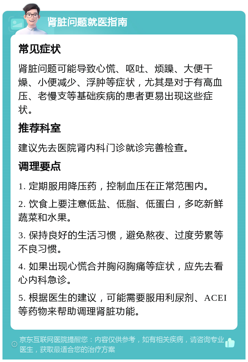 肾脏问题就医指南 常见症状 肾脏问题可能导致心慌、呕吐、烦躁、大便干燥、小便减少、浮肿等症状，尤其是对于有高血压、老慢支等基础疾病的患者更易出现这些症状。 推荐科室 建议先去医院肾内科门诊就诊完善检查。 调理要点 1. 定期服用降压药，控制血压在正常范围内。 2. 饮食上要注意低盐、低脂、低蛋白，多吃新鲜蔬菜和水果。 3. 保持良好的生活习惯，避免熬夜、过度劳累等不良习惯。 4. 如果出现心慌合并胸闷胸痛等症状，应先去看心内科急诊。 5. 根据医生的建议，可能需要服用利尿剂、ACEI等药物来帮助调理肾脏功能。