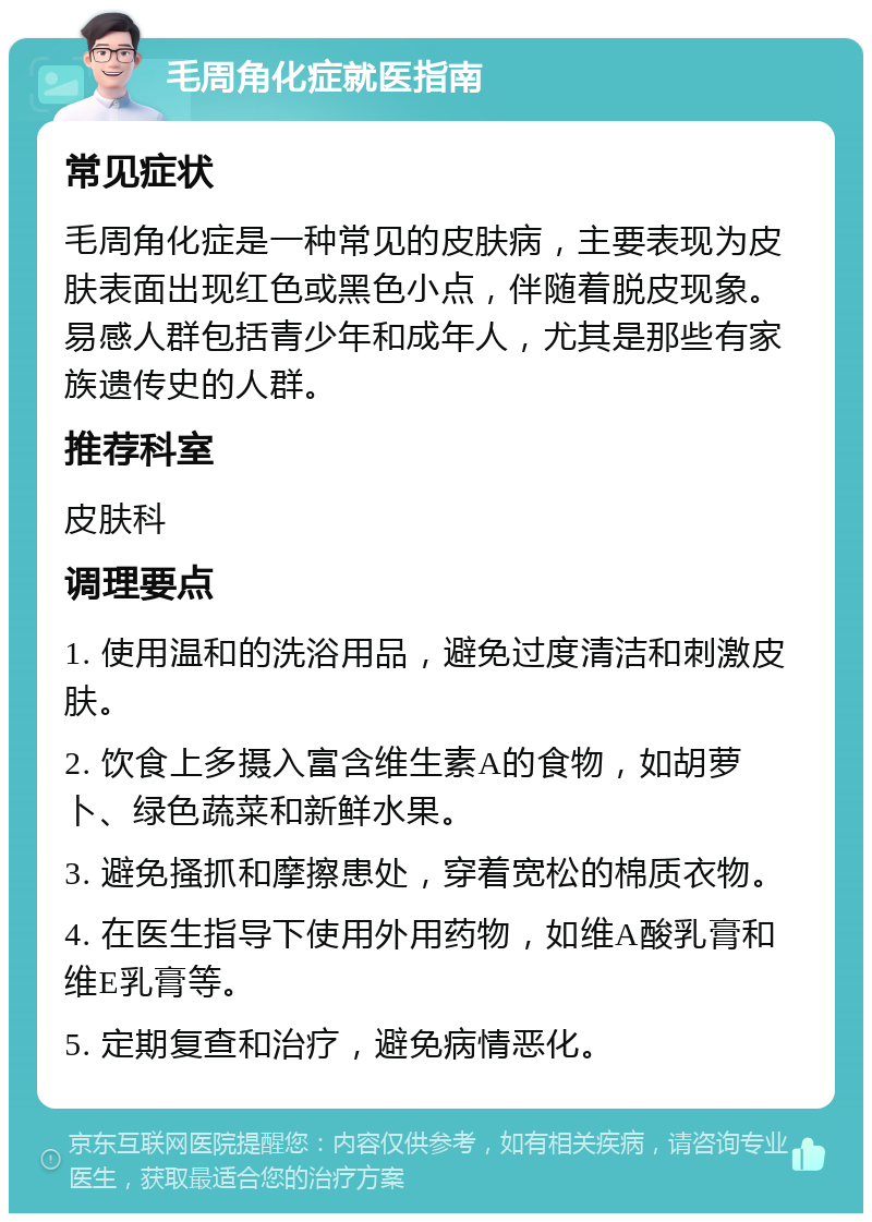 毛周角化症就医指南 常见症状 毛周角化症是一种常见的皮肤病，主要表现为皮肤表面出现红色或黑色小点，伴随着脱皮现象。易感人群包括青少年和成年人，尤其是那些有家族遗传史的人群。 推荐科室 皮肤科 调理要点 1. 使用温和的洗浴用品，避免过度清洁和刺激皮肤。 2. 饮食上多摄入富含维生素A的食物，如胡萝卜、绿色蔬菜和新鲜水果。 3. 避免搔抓和摩擦患处，穿着宽松的棉质衣物。 4. 在医生指导下使用外用药物，如维A酸乳膏和维E乳膏等。 5. 定期复查和治疗，避免病情恶化。