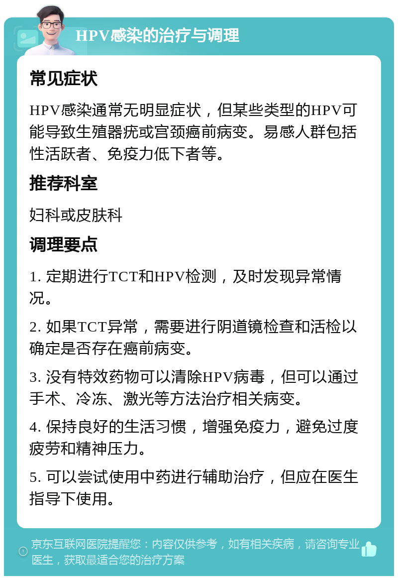 HPV感染的治疗与调理 常见症状 HPV感染通常无明显症状，但某些类型的HPV可能导致生殖器疣或宫颈癌前病变。易感人群包括性活跃者、免疫力低下者等。 推荐科室 妇科或皮肤科 调理要点 1. 定期进行TCT和HPV检测，及时发现异常情况。 2. 如果TCT异常，需要进行阴道镜检查和活检以确定是否存在癌前病变。 3. 没有特效药物可以清除HPV病毒，但可以通过手术、冷冻、激光等方法治疗相关病变。 4. 保持良好的生活习惯，增强免疫力，避免过度疲劳和精神压力。 5. 可以尝试使用中药进行辅助治疗，但应在医生指导下使用。