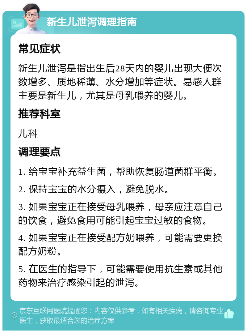 新生儿泄泻调理指南 常见症状 新生儿泄泻是指出生后28天内的婴儿出现大便次数增多、质地稀薄、水分增加等症状。易感人群主要是新生儿，尤其是母乳喂养的婴儿。 推荐科室 儿科 调理要点 1. 给宝宝补充益生菌，帮助恢复肠道菌群平衡。 2. 保持宝宝的水分摄入，避免脱水。 3. 如果宝宝正在接受母乳喂养，母亲应注意自己的饮食，避免食用可能引起宝宝过敏的食物。 4. 如果宝宝正在接受配方奶喂养，可能需要更换配方奶粉。 5. 在医生的指导下，可能需要使用抗生素或其他药物来治疗感染引起的泄泻。