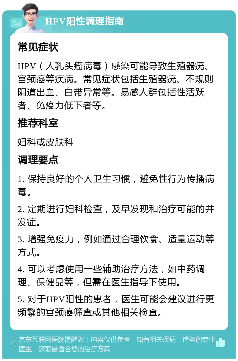 HPV阳性调理指南 常见症状 HPV（人乳头瘤病毒）感染可能导致生殖器疣、宫颈癌等疾病。常见症状包括生殖器疣、不规则阴道出血、白带异常等。易感人群包括性活跃者、免疫力低下者等。 推荐科室 妇科或皮肤科 调理要点 1. 保持良好的个人卫生习惯，避免性行为传播病毒。 2. 定期进行妇科检查，及早发现和治疗可能的并发症。 3. 增强免疫力，例如通过合理饮食、适量运动等方式。 4. 可以考虑使用一些辅助治疗方法，如中药调理、保健品等，但需在医生指导下使用。 5. 对于HPV阳性的患者，医生可能会建议进行更频繁的宫颈癌筛查或其他相关检查。