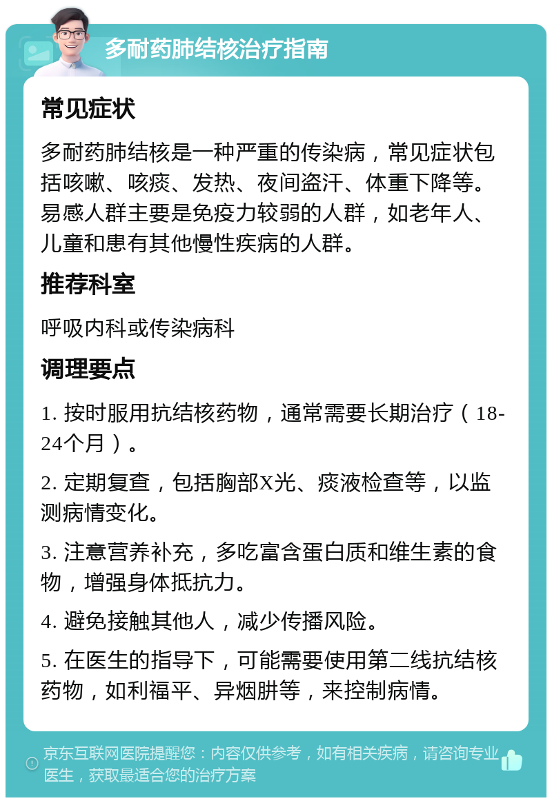 多耐药肺结核治疗指南 常见症状 多耐药肺结核是一种严重的传染病，常见症状包括咳嗽、咳痰、发热、夜间盗汗、体重下降等。易感人群主要是免疫力较弱的人群，如老年人、儿童和患有其他慢性疾病的人群。 推荐科室 呼吸内科或传染病科 调理要点 1. 按时服用抗结核药物，通常需要长期治疗（18-24个月）。 2. 定期复查，包括胸部X光、痰液检查等，以监测病情变化。 3. 注意营养补充，多吃富含蛋白质和维生素的食物，增强身体抵抗力。 4. 避免接触其他人，减少传播风险。 5. 在医生的指导下，可能需要使用第二线抗结核药物，如利福平、异烟肼等，来控制病情。