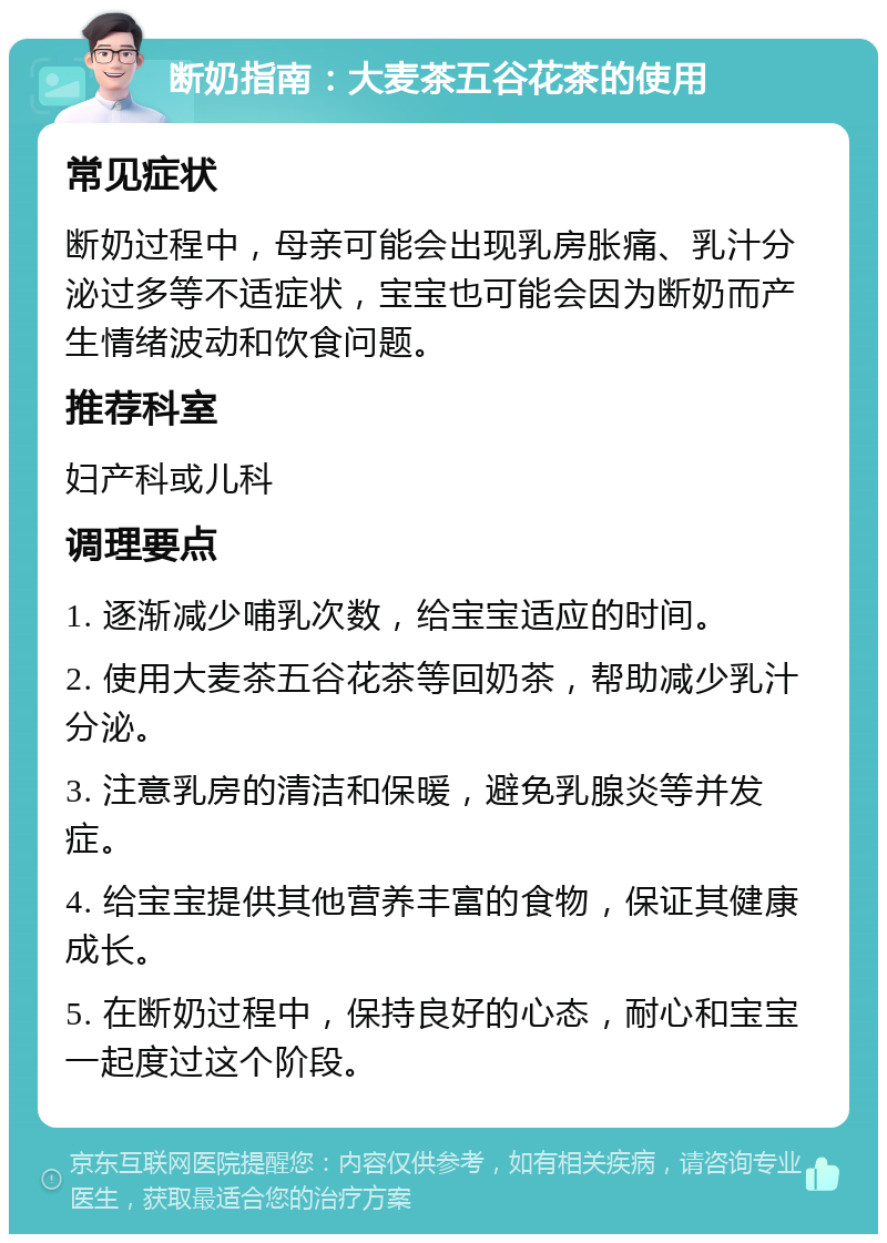 断奶指南：大麦茶五谷花茶的使用 常见症状 断奶过程中，母亲可能会出现乳房胀痛、乳汁分泌过多等不适症状，宝宝也可能会因为断奶而产生情绪波动和饮食问题。 推荐科室 妇产科或儿科 调理要点 1. 逐渐减少哺乳次数，给宝宝适应的时间。 2. 使用大麦茶五谷花茶等回奶茶，帮助减少乳汁分泌。 3. 注意乳房的清洁和保暖，避免乳腺炎等并发症。 4. 给宝宝提供其他营养丰富的食物，保证其健康成长。 5. 在断奶过程中，保持良好的心态，耐心和宝宝一起度过这个阶段。