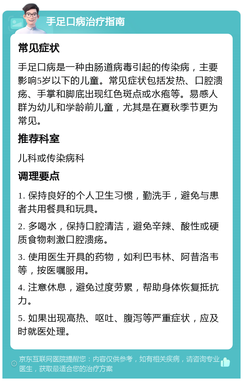 手足口病治疗指南 常见症状 手足口病是一种由肠道病毒引起的传染病，主要影响5岁以下的儿童。常见症状包括发热、口腔溃疡、手掌和脚底出现红色斑点或水疱等。易感人群为幼儿和学龄前儿童，尤其是在夏秋季节更为常见。 推荐科室 儿科或传染病科 调理要点 1. 保持良好的个人卫生习惯，勤洗手，避免与患者共用餐具和玩具。 2. 多喝水，保持口腔清洁，避免辛辣、酸性或硬质食物刺激口腔溃疡。 3. 使用医生开具的药物，如利巴韦林、阿昔洛韦等，按医嘱服用。 4. 注意休息，避免过度劳累，帮助身体恢复抵抗力。 5. 如果出现高热、呕吐、腹泻等严重症状，应及时就医处理。