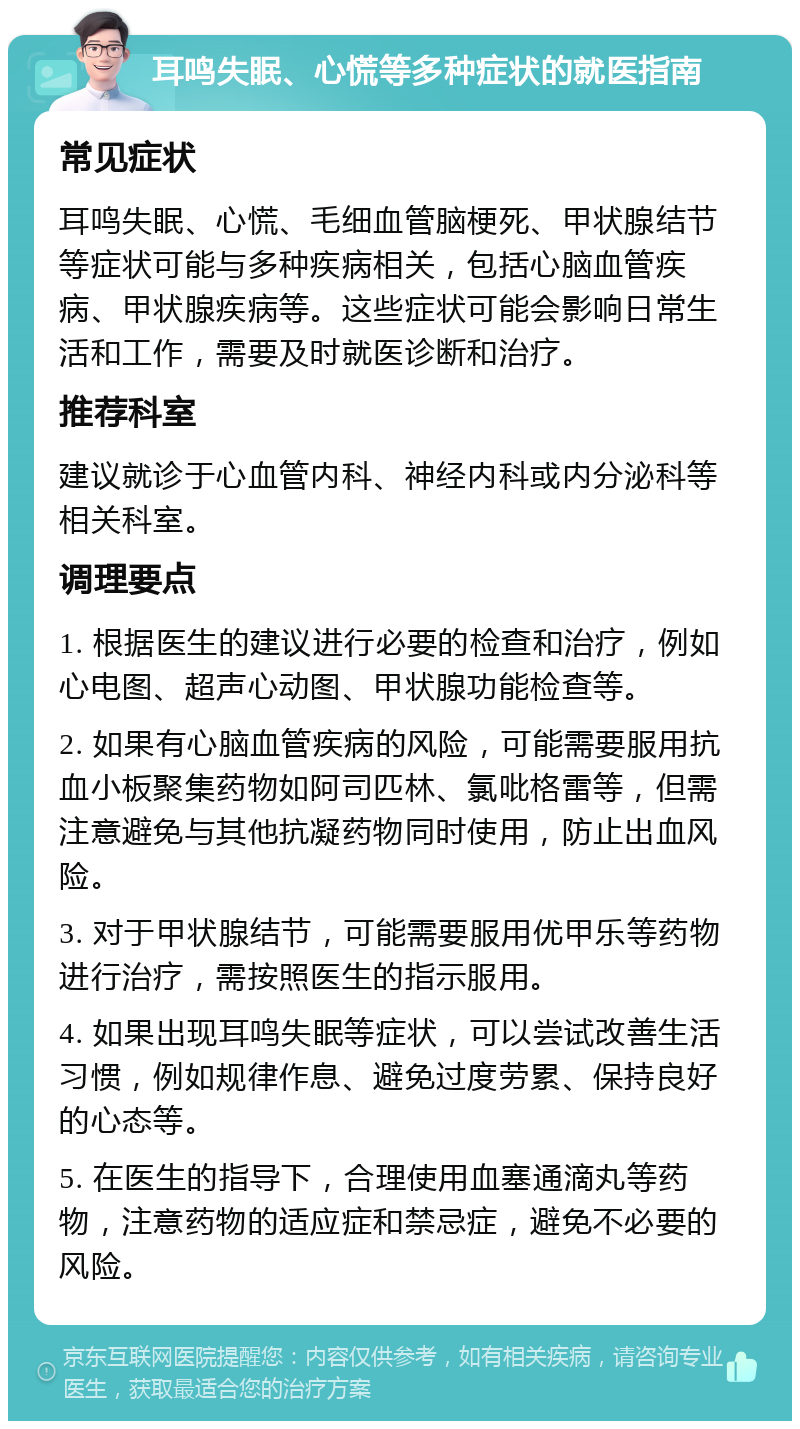 耳鸣失眠、心慌等多种症状的就医指南 常见症状 耳鸣失眠、心慌、毛细血管脑梗死、甲状腺结节等症状可能与多种疾病相关，包括心脑血管疾病、甲状腺疾病等。这些症状可能会影响日常生活和工作，需要及时就医诊断和治疗。 推荐科室 建议就诊于心血管内科、神经内科或内分泌科等相关科室。 调理要点 1. 根据医生的建议进行必要的检查和治疗，例如心电图、超声心动图、甲状腺功能检查等。 2. 如果有心脑血管疾病的风险，可能需要服用抗血小板聚集药物如阿司匹林、氯吡格雷等，但需注意避免与其他抗凝药物同时使用，防止出血风险。 3. 对于甲状腺结节，可能需要服用优甲乐等药物进行治疗，需按照医生的指示服用。 4. 如果出现耳鸣失眠等症状，可以尝试改善生活习惯，例如规律作息、避免过度劳累、保持良好的心态等。 5. 在医生的指导下，合理使用血塞通滴丸等药物，注意药物的适应症和禁忌症，避免不必要的风险。