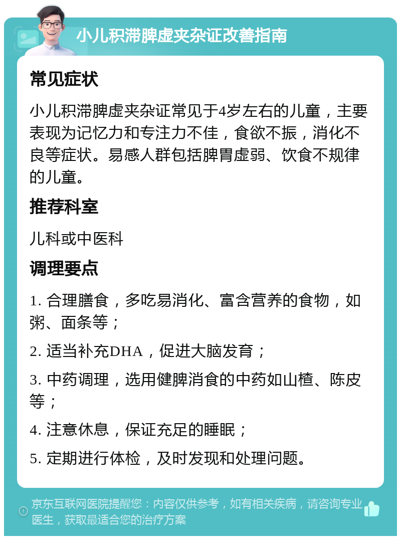 小儿积滞脾虚夹杂证改善指南 常见症状 小儿积滞脾虚夹杂证常见于4岁左右的儿童，主要表现为记忆力和专注力不佳，食欲不振，消化不良等症状。易感人群包括脾胃虚弱、饮食不规律的儿童。 推荐科室 儿科或中医科 调理要点 1. 合理膳食，多吃易消化、富含营养的食物，如粥、面条等； 2. 适当补充DHA，促进大脑发育； 3. 中药调理，选用健脾消食的中药如山楂、陈皮等； 4. 注意休息，保证充足的睡眠； 5. 定期进行体检，及时发现和处理问题。