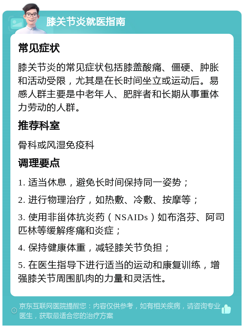 膝关节炎就医指南 常见症状 膝关节炎的常见症状包括膝盖酸痛、僵硬、肿胀和活动受限，尤其是在长时间坐立或运动后。易感人群主要是中老年人、肥胖者和长期从事重体力劳动的人群。 推荐科室 骨科或风湿免疫科 调理要点 1. 适当休息，避免长时间保持同一姿势； 2. 进行物理治疗，如热敷、冷敷、按摩等； 3. 使用非甾体抗炎药（NSAIDs）如布洛芬、阿司匹林等缓解疼痛和炎症； 4. 保持健康体重，减轻膝关节负担； 5. 在医生指导下进行适当的运动和康复训练，增强膝关节周围肌肉的力量和灵活性。