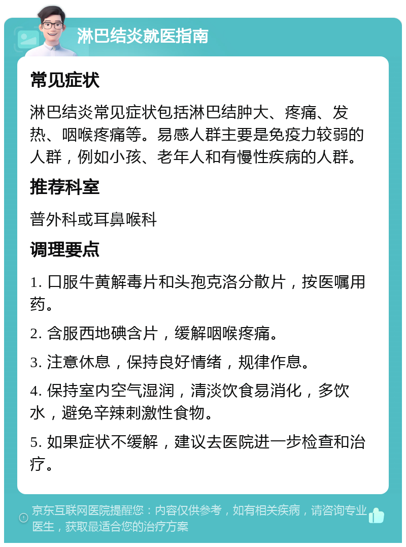 淋巴结炎就医指南 常见症状 淋巴结炎常见症状包括淋巴结肿大、疼痛、发热、咽喉疼痛等。易感人群主要是免疫力较弱的人群，例如小孩、老年人和有慢性疾病的人群。 推荐科室 普外科或耳鼻喉科 调理要点 1. 口服牛黄解毒片和头孢克洛分散片，按医嘱用药。 2. 含服西地碘含片，缓解咽喉疼痛。 3. 注意休息，保持良好情绪，规律作息。 4. 保持室内空气湿润，清淡饮食易消化，多饮水，避免辛辣刺激性食物。 5. 如果症状不缓解，建议去医院进一步检查和治疗。