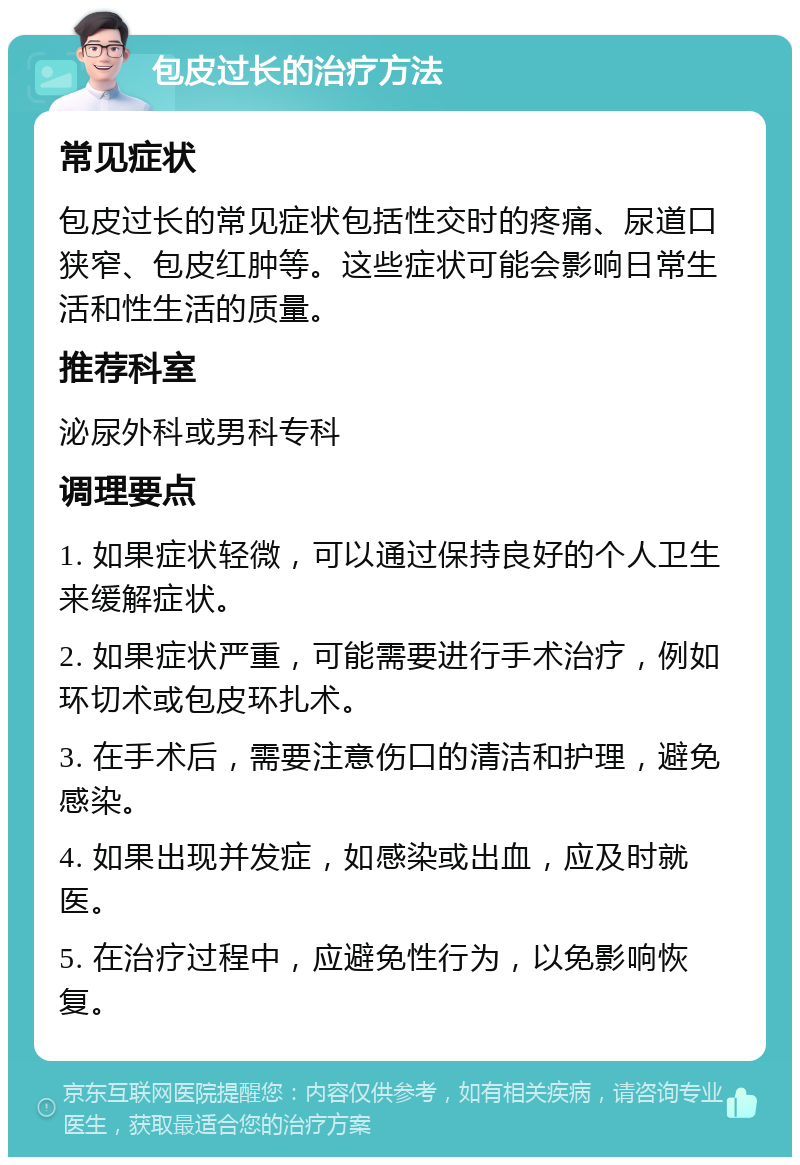 包皮过长的治疗方法 常见症状 包皮过长的常见症状包括性交时的疼痛、尿道口狭窄、包皮红肿等。这些症状可能会影响日常生活和性生活的质量。 推荐科室 泌尿外科或男科专科 调理要点 1. 如果症状轻微，可以通过保持良好的个人卫生来缓解症状。 2. 如果症状严重，可能需要进行手术治疗，例如环切术或包皮环扎术。 3. 在手术后，需要注意伤口的清洁和护理，避免感染。 4. 如果出现并发症，如感染或出血，应及时就医。 5. 在治疗过程中，应避免性行为，以免影响恢复。