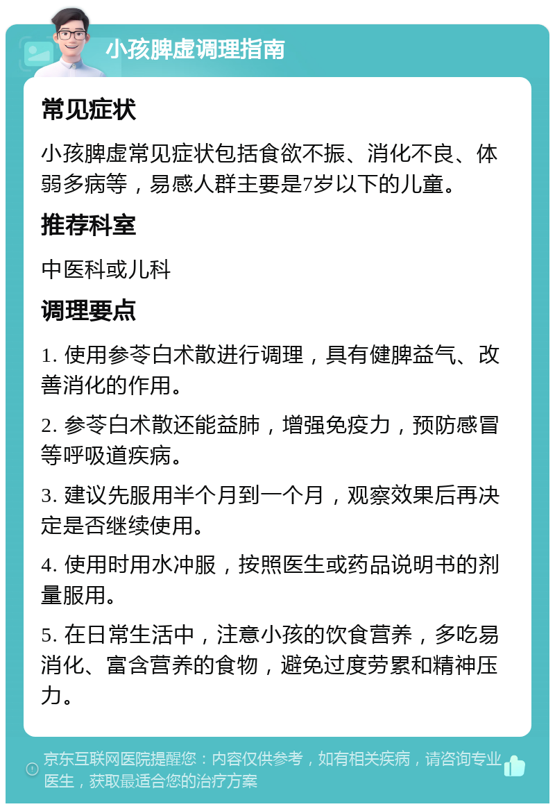 小孩脾虚调理指南 常见症状 小孩脾虚常见症状包括食欲不振、消化不良、体弱多病等，易感人群主要是7岁以下的儿童。 推荐科室 中医科或儿科 调理要点 1. 使用参苓白术散进行调理，具有健脾益气、改善消化的作用。 2. 参苓白术散还能益肺，增强免疫力，预防感冒等呼吸道疾病。 3. 建议先服用半个月到一个月，观察效果后再决定是否继续使用。 4. 使用时用水冲服，按照医生或药品说明书的剂量服用。 5. 在日常生活中，注意小孩的饮食营养，多吃易消化、富含营养的食物，避免过度劳累和精神压力。