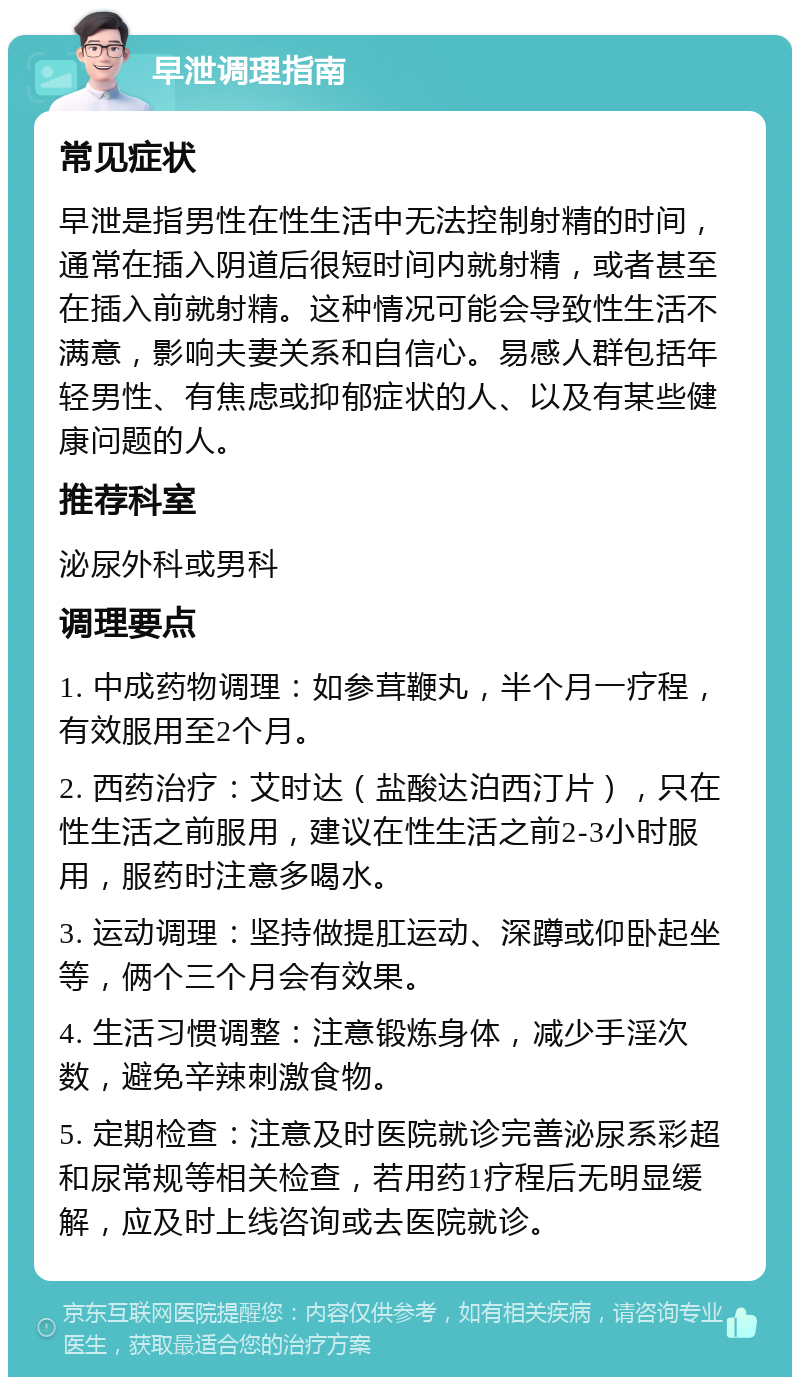 早泄调理指南 常见症状 早泄是指男性在性生活中无法控制射精的时间，通常在插入阴道后很短时间内就射精，或者甚至在插入前就射精。这种情况可能会导致性生活不满意，影响夫妻关系和自信心。易感人群包括年轻男性、有焦虑或抑郁症状的人、以及有某些健康问题的人。 推荐科室 泌尿外科或男科 调理要点 1. 中成药物调理：如参茸鞭丸，半个月一疗程，有效服用至2个月。 2. 西药治疗：艾时达（盐酸达泊西汀片），只在性生活之前服用，建议在性生活之前2-3小时服用，服药时注意多喝水。 3. 运动调理：坚持做提肛运动、深蹲或仰卧起坐等，俩个三个月会有效果。 4. 生活习惯调整：注意锻炼身体，减少手淫次数，避免辛辣刺激食物。 5. 定期检查：注意及时医院就诊完善泌尿系彩超和尿常规等相关检查，若用药1疗程后无明显缓解，应及时上线咨询或去医院就诊。