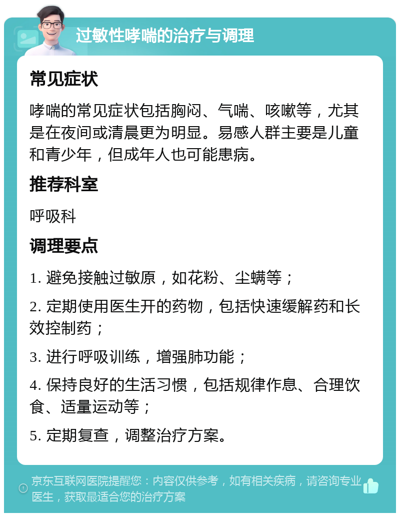 过敏性哮喘的治疗与调理 常见症状 哮喘的常见症状包括胸闷、气喘、咳嗽等，尤其是在夜间或清晨更为明显。易感人群主要是儿童和青少年，但成年人也可能患病。 推荐科室 呼吸科 调理要点 1. 避免接触过敏原，如花粉、尘螨等； 2. 定期使用医生开的药物，包括快速缓解药和长效控制药； 3. 进行呼吸训练，增强肺功能； 4. 保持良好的生活习惯，包括规律作息、合理饮食、适量运动等； 5. 定期复查，调整治疗方案。