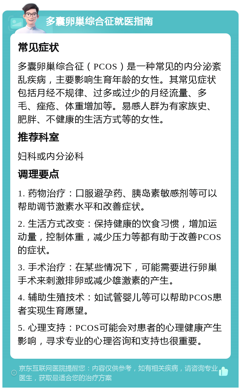 多囊卵巢综合征就医指南 常见症状 多囊卵巢综合征（PCOS）是一种常见的内分泌紊乱疾病，主要影响生育年龄的女性。其常见症状包括月经不规律、过多或过少的月经流量、多毛、痤疮、体重增加等。易感人群为有家族史、肥胖、不健康的生活方式等的女性。 推荐科室 妇科或内分泌科 调理要点 1. 药物治疗：口服避孕药、胰岛素敏感剂等可以帮助调节激素水平和改善症状。 2. 生活方式改变：保持健康的饮食习惯，增加运动量，控制体重，减少压力等都有助于改善PCOS的症状。 3. 手术治疗：在某些情况下，可能需要进行卵巢手术来刺激排卵或减少雄激素的产生。 4. 辅助生殖技术：如试管婴儿等可以帮助PCOS患者实现生育愿望。 5. 心理支持：PCOS可能会对患者的心理健康产生影响，寻求专业的心理咨询和支持也很重要。