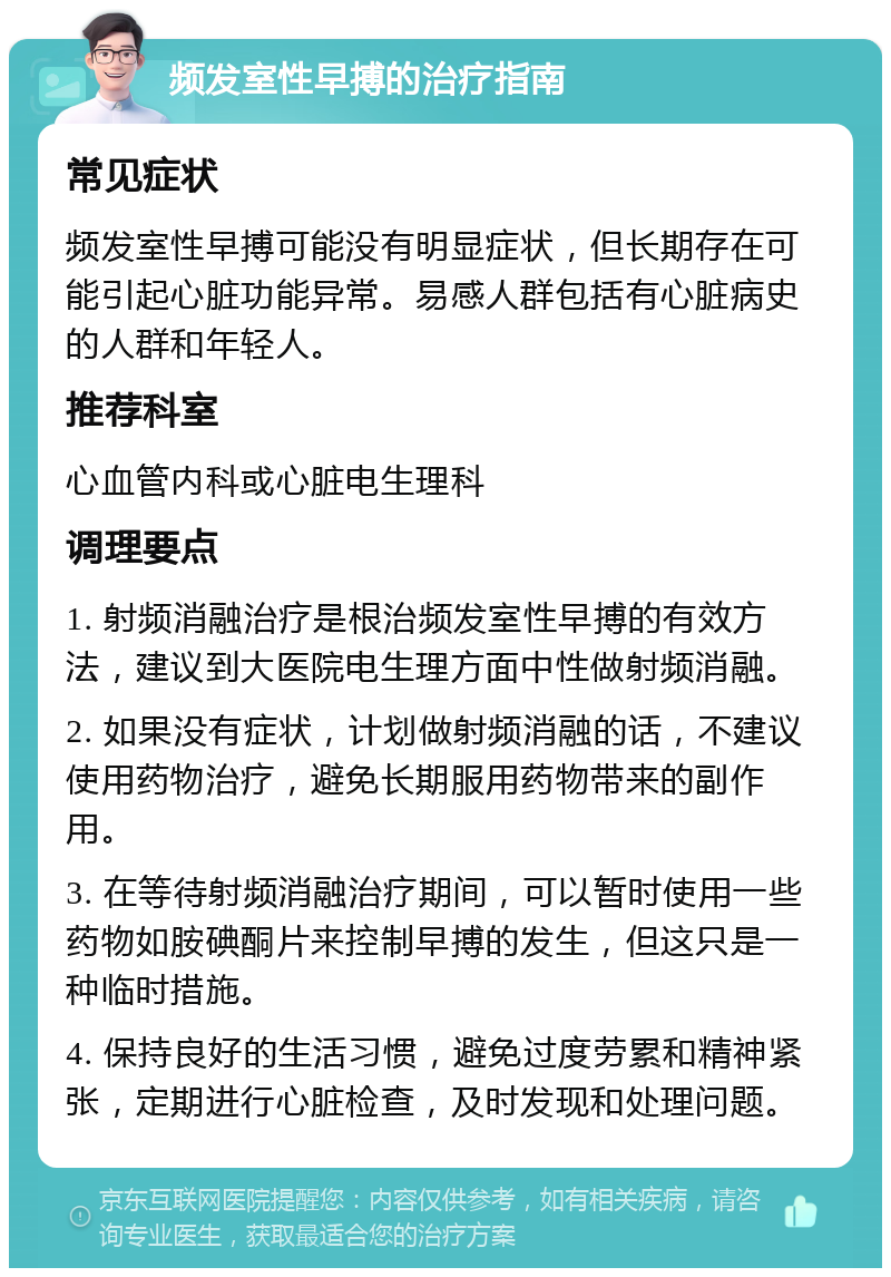 频发室性早搏的治疗指南 常见症状 频发室性早搏可能没有明显症状，但长期存在可能引起心脏功能异常。易感人群包括有心脏病史的人群和年轻人。 推荐科室 心血管内科或心脏电生理科 调理要点 1. 射频消融治疗是根治频发室性早搏的有效方法，建议到大医院电生理方面中性做射频消融。 2. 如果没有症状，计划做射频消融的话，不建议使用药物治疗，避免长期服用药物带来的副作用。 3. 在等待射频消融治疗期间，可以暂时使用一些药物如胺碘酮片来控制早搏的发生，但这只是一种临时措施。 4. 保持良好的生活习惯，避免过度劳累和精神紧张，定期进行心脏检查，及时发现和处理问题。