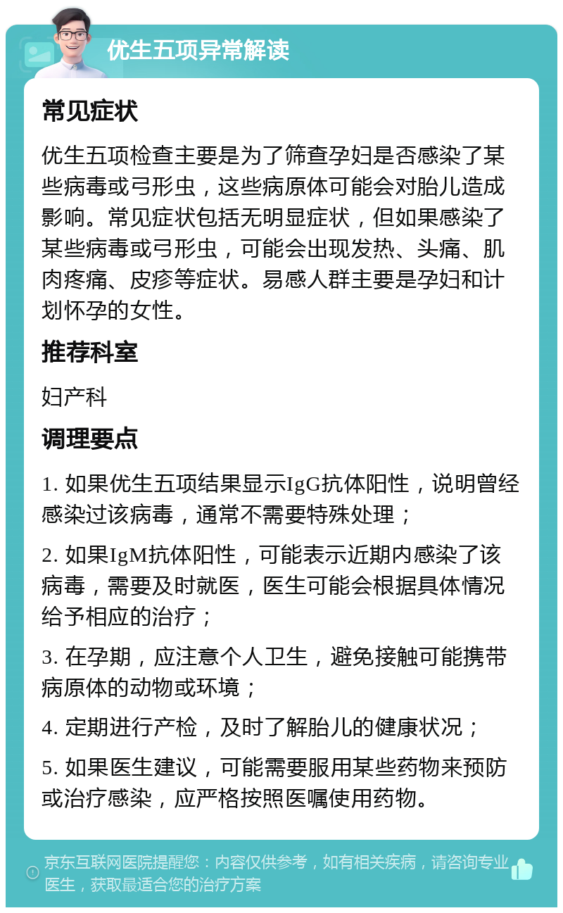 优生五项异常解读 常见症状 优生五项检查主要是为了筛查孕妇是否感染了某些病毒或弓形虫，这些病原体可能会对胎儿造成影响。常见症状包括无明显症状，但如果感染了某些病毒或弓形虫，可能会出现发热、头痛、肌肉疼痛、皮疹等症状。易感人群主要是孕妇和计划怀孕的女性。 推荐科室 妇产科 调理要点 1. 如果优生五项结果显示IgG抗体阳性，说明曾经感染过该病毒，通常不需要特殊处理； 2. 如果IgM抗体阳性，可能表示近期内感染了该病毒，需要及时就医，医生可能会根据具体情况给予相应的治疗； 3. 在孕期，应注意个人卫生，避免接触可能携带病原体的动物或环境； 4. 定期进行产检，及时了解胎儿的健康状况； 5. 如果医生建议，可能需要服用某些药物来预防或治疗感染，应严格按照医嘱使用药物。