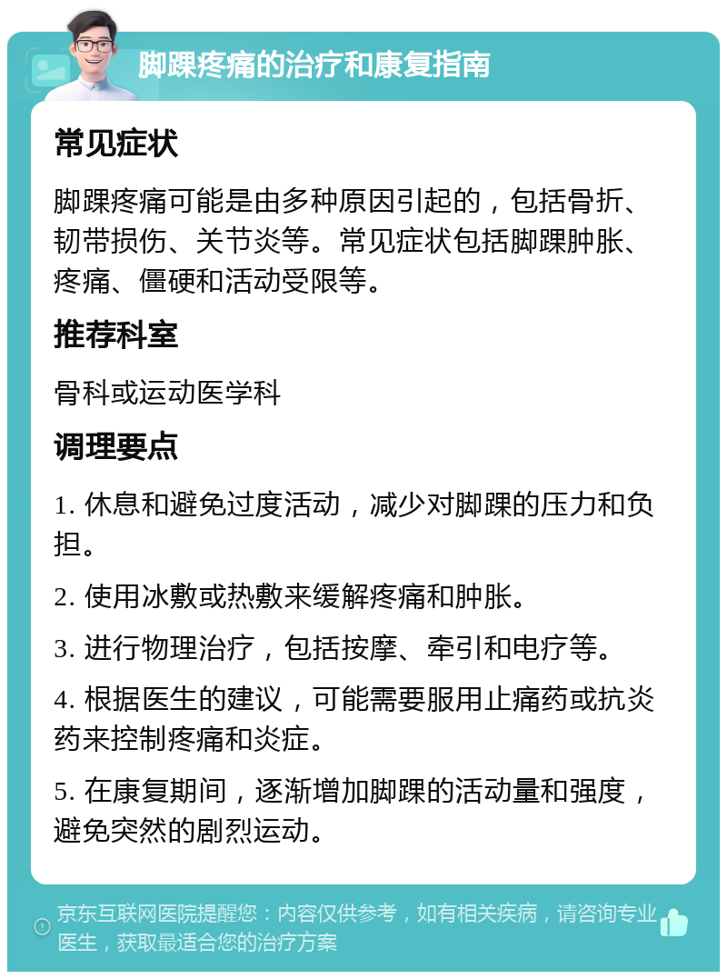 脚踝疼痛的治疗和康复指南 常见症状 脚踝疼痛可能是由多种原因引起的，包括骨折、韧带损伤、关节炎等。常见症状包括脚踝肿胀、疼痛、僵硬和活动受限等。 推荐科室 骨科或运动医学科 调理要点 1. 休息和避免过度活动，减少对脚踝的压力和负担。 2. 使用冰敷或热敷来缓解疼痛和肿胀。 3. 进行物理治疗，包括按摩、牵引和电疗等。 4. 根据医生的建议，可能需要服用止痛药或抗炎药来控制疼痛和炎症。 5. 在康复期间，逐渐增加脚踝的活动量和强度，避免突然的剧烈运动。