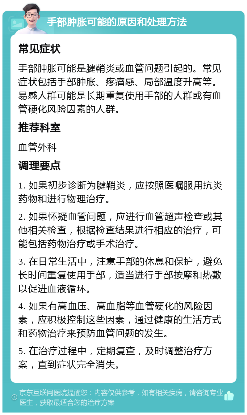 手部肿胀可能的原因和处理方法 常见症状 手部肿胀可能是腱鞘炎或血管问题引起的。常见症状包括手部肿胀、疼痛感、局部温度升高等。易感人群可能是长期重复使用手部的人群或有血管硬化风险因素的人群。 推荐科室 血管外科 调理要点 1. 如果初步诊断为腱鞘炎，应按照医嘱服用抗炎药物和进行物理治疗。 2. 如果怀疑血管问题，应进行血管超声检查或其他相关检查，根据检查结果进行相应的治疗，可能包括药物治疗或手术治疗。 3. 在日常生活中，注意手部的休息和保护，避免长时间重复使用手部，适当进行手部按摩和热敷以促进血液循环。 4. 如果有高血压、高血脂等血管硬化的风险因素，应积极控制这些因素，通过健康的生活方式和药物治疗来预防血管问题的发生。 5. 在治疗过程中，定期复查，及时调整治疗方案，直到症状完全消失。