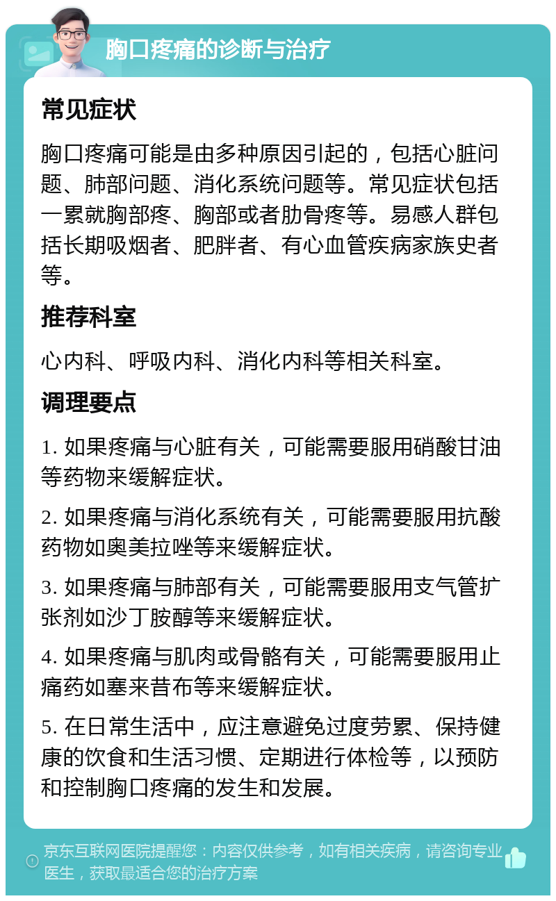 胸口疼痛的诊断与治疗 常见症状 胸口疼痛可能是由多种原因引起的，包括心脏问题、肺部问题、消化系统问题等。常见症状包括一累就胸部疼、胸部或者肋骨疼等。易感人群包括长期吸烟者、肥胖者、有心血管疾病家族史者等。 推荐科室 心内科、呼吸内科、消化内科等相关科室。 调理要点 1. 如果疼痛与心脏有关，可能需要服用硝酸甘油等药物来缓解症状。 2. 如果疼痛与消化系统有关，可能需要服用抗酸药物如奥美拉唑等来缓解症状。 3. 如果疼痛与肺部有关，可能需要服用支气管扩张剂如沙丁胺醇等来缓解症状。 4. 如果疼痛与肌肉或骨骼有关，可能需要服用止痛药如塞来昔布等来缓解症状。 5. 在日常生活中，应注意避免过度劳累、保持健康的饮食和生活习惯、定期进行体检等，以预防和控制胸口疼痛的发生和发展。