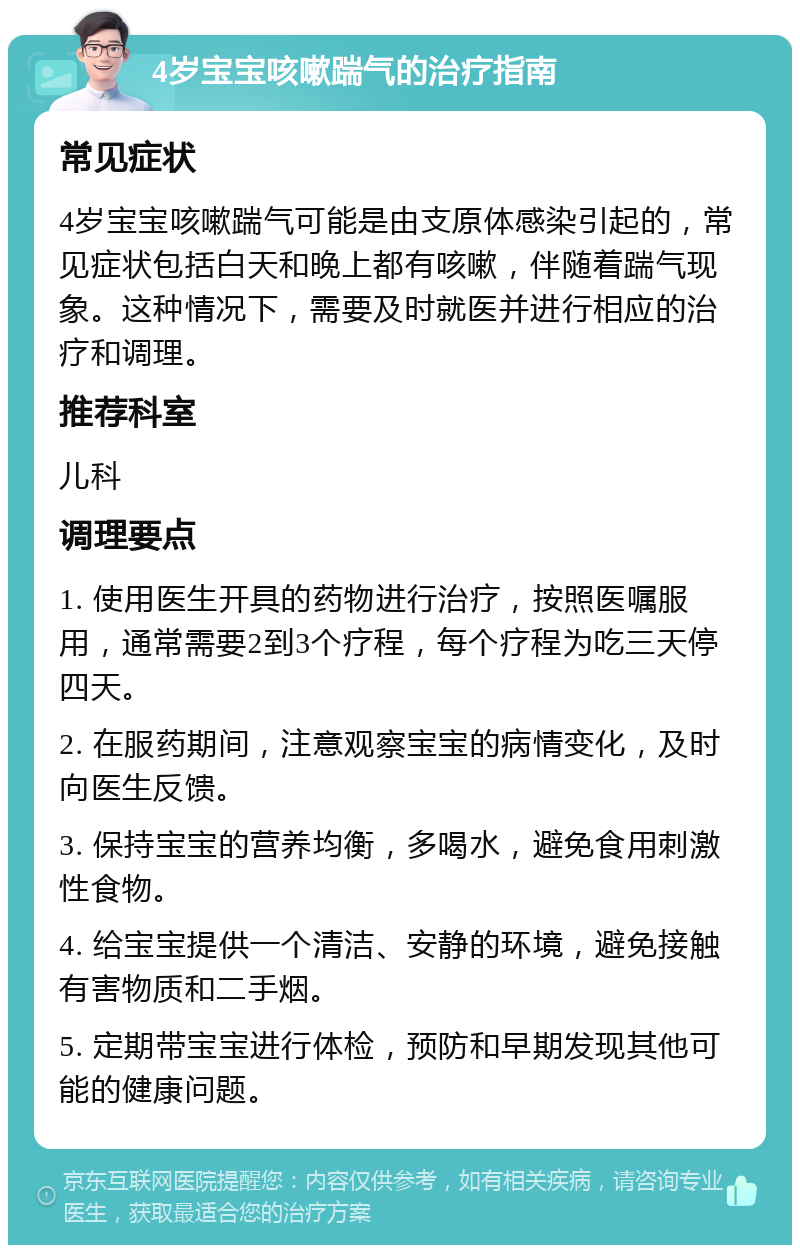 4岁宝宝咳嗽踹气的治疗指南 常见症状 4岁宝宝咳嗽踹气可能是由支原体感染引起的，常见症状包括白天和晚上都有咳嗽，伴随着踹气现象。这种情况下，需要及时就医并进行相应的治疗和调理。 推荐科室 儿科 调理要点 1. 使用医生开具的药物进行治疗，按照医嘱服用，通常需要2到3个疗程，每个疗程为吃三天停四天。 2. 在服药期间，注意观察宝宝的病情变化，及时向医生反馈。 3. 保持宝宝的营养均衡，多喝水，避免食用刺激性食物。 4. 给宝宝提供一个清洁、安静的环境，避免接触有害物质和二手烟。 5. 定期带宝宝进行体检，预防和早期发现其他可能的健康问题。