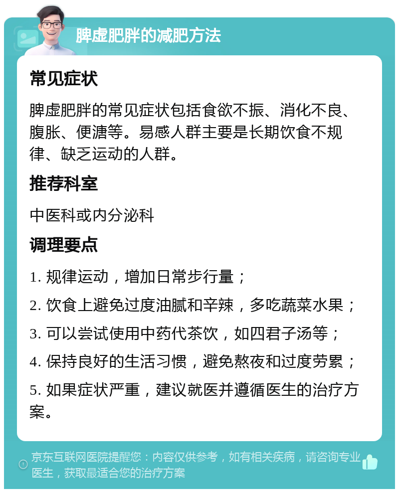 脾虚肥胖的减肥方法 常见症状 脾虚肥胖的常见症状包括食欲不振、消化不良、腹胀、便溏等。易感人群主要是长期饮食不规律、缺乏运动的人群。 推荐科室 中医科或内分泌科 调理要点 1. 规律运动，增加日常步行量； 2. 饮食上避免过度油腻和辛辣，多吃蔬菜水果； 3. 可以尝试使用中药代茶饮，如四君子汤等； 4. 保持良好的生活习惯，避免熬夜和过度劳累； 5. 如果症状严重，建议就医并遵循医生的治疗方案。