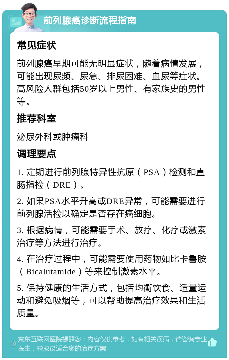 前列腺癌诊断流程指南 常见症状 前列腺癌早期可能无明显症状，随着病情发展，可能出现尿频、尿急、排尿困难、血尿等症状。高风险人群包括50岁以上男性、有家族史的男性等。 推荐科室 泌尿外科或肿瘤科 调理要点 1. 定期进行前列腺特异性抗原（PSA）检测和直肠指检（DRE）。 2. 如果PSA水平升高或DRE异常，可能需要进行前列腺活检以确定是否存在癌细胞。 3. 根据病情，可能需要手术、放疗、化疗或激素治疗等方法进行治疗。 4. 在治疗过程中，可能需要使用药物如比卡鲁胺（Bicalutamide）等来控制激素水平。 5. 保持健康的生活方式，包括均衡饮食、适量运动和避免吸烟等，可以帮助提高治疗效果和生活质量。