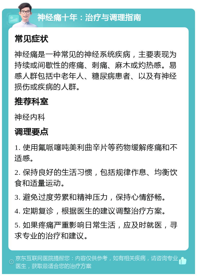 神经痛十年：治疗与调理指南 常见症状 神经痛是一种常见的神经系统疾病，主要表现为持续或间歇性的疼痛、刺痛、麻木或灼热感。易感人群包括中老年人、糖尿病患者、以及有神经损伤或疾病的人群。 推荐科室 神经内科 调理要点 1. 使用氟哌噻吨美利曲辛片等药物缓解疼痛和不适感。 2. 保持良好的生活习惯，包括规律作息、均衡饮食和适量运动。 3. 避免过度劳累和精神压力，保持心情舒畅。 4. 定期复诊，根据医生的建议调整治疗方案。 5. 如果疼痛严重影响日常生活，应及时就医，寻求专业的治疗和建议。