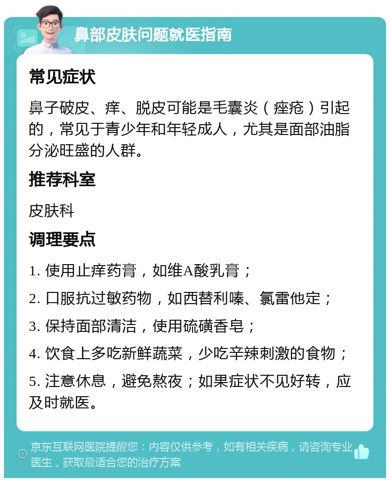 鼻部皮肤问题就医指南 常见症状 鼻子破皮、痒、脱皮可能是毛囊炎（痤疮）引起的，常见于青少年和年轻成人，尤其是面部油脂分泌旺盛的人群。 推荐科室 皮肤科 调理要点 1. 使用止痒药膏，如维A酸乳膏； 2. 口服抗过敏药物，如西替利嗪、氯雷他定； 3. 保持面部清洁，使用硫磺香皂； 4. 饮食上多吃新鲜蔬菜，少吃辛辣刺激的食物； 5. 注意休息，避免熬夜；如果症状不见好转，应及时就医。