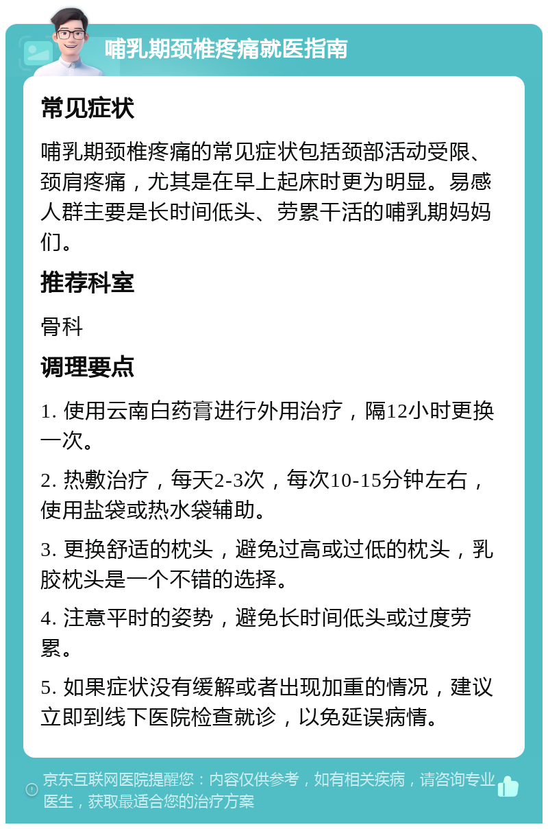 哺乳期颈椎疼痛就医指南 常见症状 哺乳期颈椎疼痛的常见症状包括颈部活动受限、颈肩疼痛，尤其是在早上起床时更为明显。易感人群主要是长时间低头、劳累干活的哺乳期妈妈们。 推荐科室 骨科 调理要点 1. 使用云南白药膏进行外用治疗，隔12小时更换一次。 2. 热敷治疗，每天2-3次，每次10-15分钟左右，使用盐袋或热水袋辅助。 3. 更换舒适的枕头，避免过高或过低的枕头，乳胶枕头是一个不错的选择。 4. 注意平时的姿势，避免长时间低头或过度劳累。 5. 如果症状没有缓解或者出现加重的情况，建议立即到线下医院检查就诊，以免延误病情。