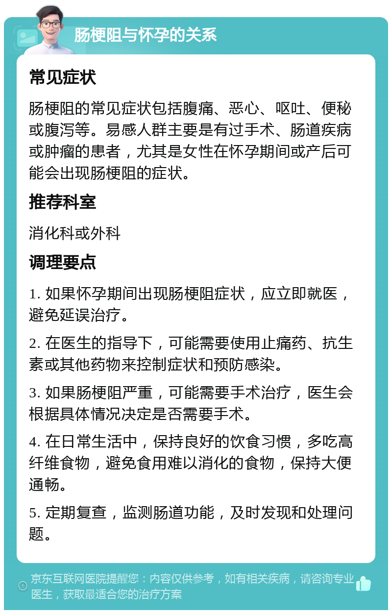 肠梗阻与怀孕的关系 常见症状 肠梗阻的常见症状包括腹痛、恶心、呕吐、便秘或腹泻等。易感人群主要是有过手术、肠道疾病或肿瘤的患者，尤其是女性在怀孕期间或产后可能会出现肠梗阻的症状。 推荐科室 消化科或外科 调理要点 1. 如果怀孕期间出现肠梗阻症状，应立即就医，避免延误治疗。 2. 在医生的指导下，可能需要使用止痛药、抗生素或其他药物来控制症状和预防感染。 3. 如果肠梗阻严重，可能需要手术治疗，医生会根据具体情况决定是否需要手术。 4. 在日常生活中，保持良好的饮食习惯，多吃高纤维食物，避免食用难以消化的食物，保持大便通畅。 5. 定期复查，监测肠道功能，及时发现和处理问题。