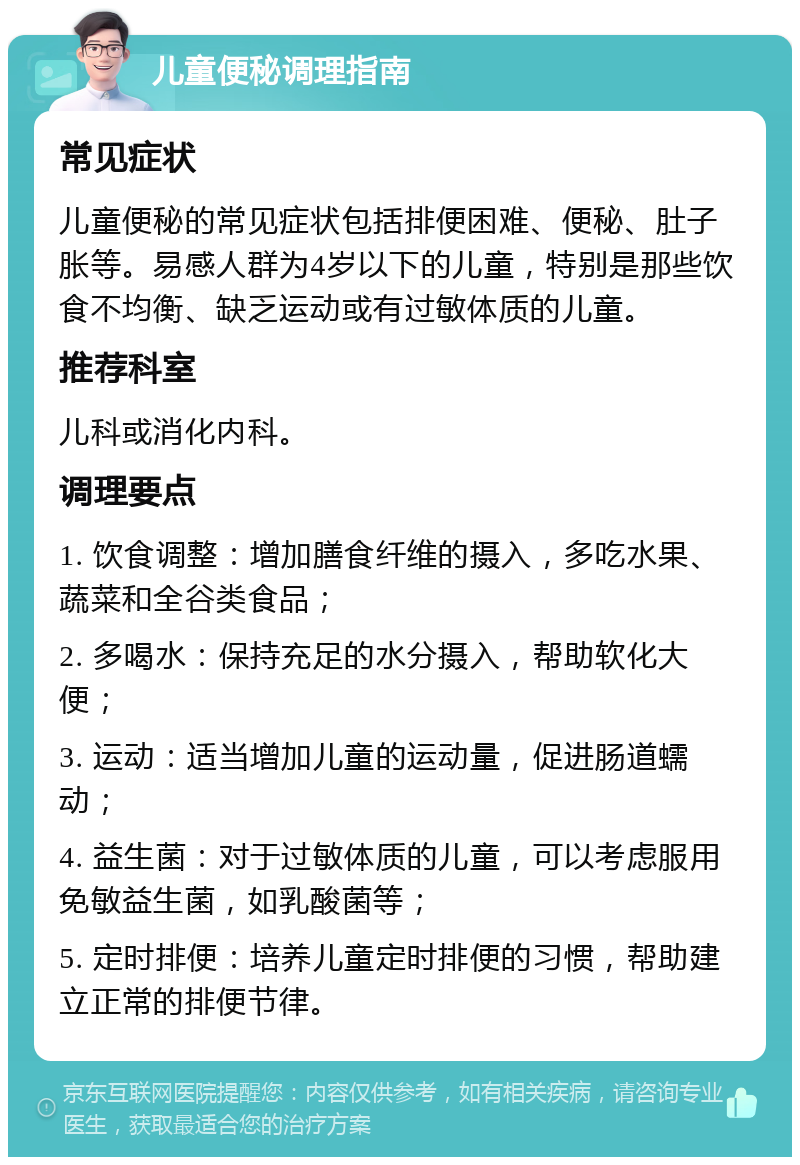 儿童便秘调理指南 常见症状 儿童便秘的常见症状包括排便困难、便秘、肚子胀等。易感人群为4岁以下的儿童，特别是那些饮食不均衡、缺乏运动或有过敏体质的儿童。 推荐科室 儿科或消化内科。 调理要点 1. 饮食调整：增加膳食纤维的摄入，多吃水果、蔬菜和全谷类食品； 2. 多喝水：保持充足的水分摄入，帮助软化大便； 3. 运动：适当增加儿童的运动量，促进肠道蠕动； 4. 益生菌：对于过敏体质的儿童，可以考虑服用免敏益生菌，如乳酸菌等； 5. 定时排便：培养儿童定时排便的习惯，帮助建立正常的排便节律。