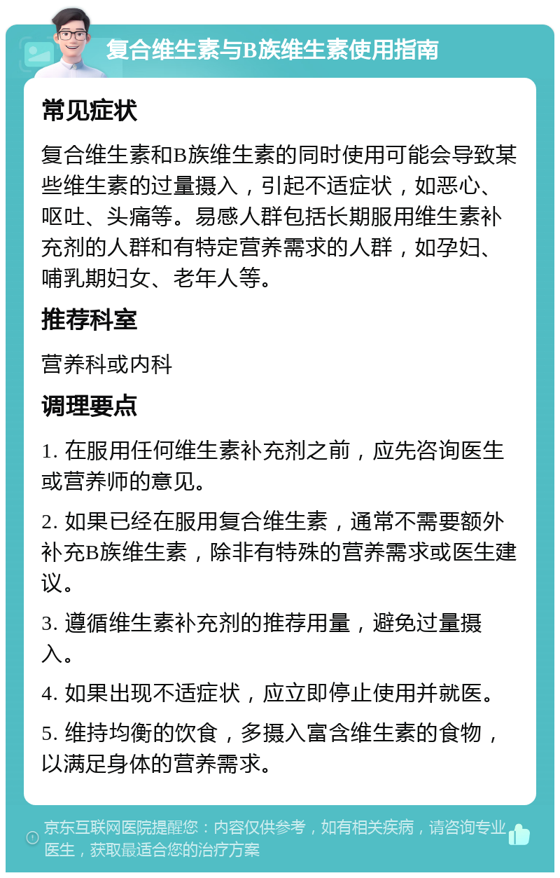 复合维生素与B族维生素使用指南 常见症状 复合维生素和B族维生素的同时使用可能会导致某些维生素的过量摄入，引起不适症状，如恶心、呕吐、头痛等。易感人群包括长期服用维生素补充剂的人群和有特定营养需求的人群，如孕妇、哺乳期妇女、老年人等。 推荐科室 营养科或内科 调理要点 1. 在服用任何维生素补充剂之前，应先咨询医生或营养师的意见。 2. 如果已经在服用复合维生素，通常不需要额外补充B族维生素，除非有特殊的营养需求或医生建议。 3. 遵循维生素补充剂的推荐用量，避免过量摄入。 4. 如果出现不适症状，应立即停止使用并就医。 5. 维持均衡的饮食，多摄入富含维生素的食物，以满足身体的营养需求。