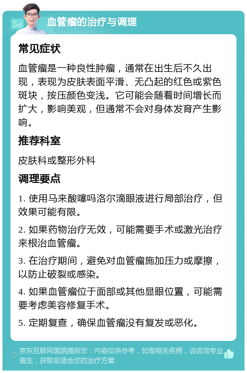 血管瘤的治疗与调理 常见症状 血管瘤是一种良性肿瘤，通常在出生后不久出现，表现为皮肤表面平滑、无凸起的红色或紫色斑块，按压颜色变浅。它可能会随着时间增长而扩大，影响美观，但通常不会对身体发育产生影响。 推荐科室 皮肤科或整形外科 调理要点 1. 使用马来酸噻吗洛尔滴眼液进行局部治疗，但效果可能有限。 2. 如果药物治疗无效，可能需要手术或激光治疗来根治血管瘤。 3. 在治疗期间，避免对血管瘤施加压力或摩擦，以防止破裂或感染。 4. 如果血管瘤位于面部或其他显眼位置，可能需要考虑美容修复手术。 5. 定期复查，确保血管瘤没有复发或恶化。