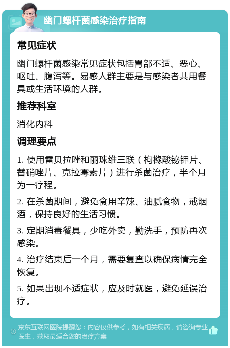 幽门螺杆菌感染治疗指南 常见症状 幽门螺杆菌感染常见症状包括胃部不适、恶心、呕吐、腹泻等。易感人群主要是与感染者共用餐具或生活环境的人群。 推荐科室 消化内科 调理要点 1. 使用雷贝拉唑和丽珠维三联（枸橼酸铋钾片、替硝唑片、克拉霉素片）进行杀菌治疗，半个月为一疗程。 2. 在杀菌期间，避免食用辛辣、油腻食物，戒烟酒，保持良好的生活习惯。 3. 定期消毒餐具，少吃外卖，勤洗手，预防再次感染。 4. 治疗结束后一个月，需要复查以确保病情完全恢复。 5. 如果出现不适症状，应及时就医，避免延误治疗。