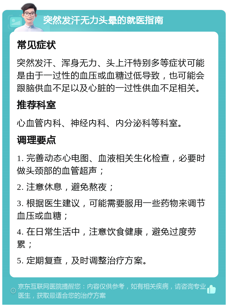 突然发汗无力头晕的就医指南 常见症状 突然发汗、浑身无力、头上汗特别多等症状可能是由于一过性的血压或血糖过低导致，也可能会跟脑供血不足以及心脏的一过性供血不足相关。 推荐科室 心血管内科、神经内科、内分泌科等科室。 调理要点 1. 完善动态心电图、血液相关生化检查，必要时做头颈部的血管超声； 2. 注意休息，避免熬夜； 3. 根据医生建议，可能需要服用一些药物来调节血压或血糖； 4. 在日常生活中，注意饮食健康，避免过度劳累； 5. 定期复查，及时调整治疗方案。