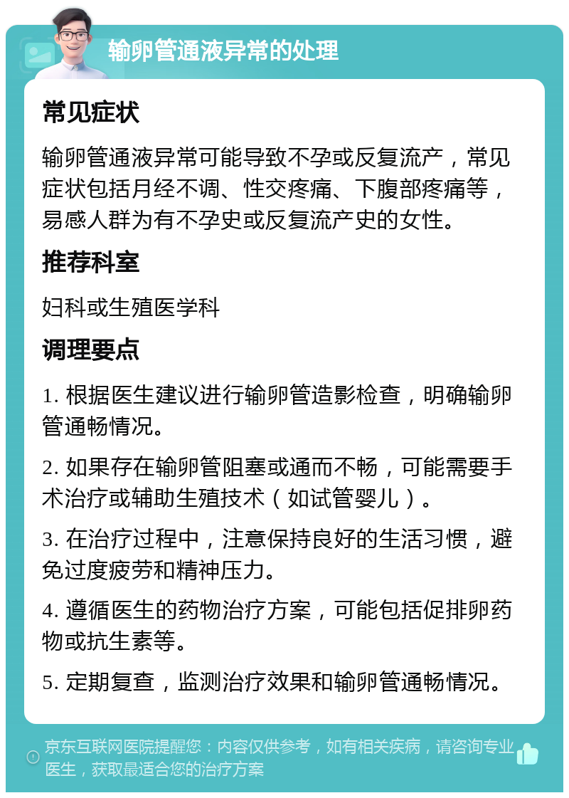 输卵管通液异常的处理 常见症状 输卵管通液异常可能导致不孕或反复流产，常见症状包括月经不调、性交疼痛、下腹部疼痛等，易感人群为有不孕史或反复流产史的女性。 推荐科室 妇科或生殖医学科 调理要点 1. 根据医生建议进行输卵管造影检查，明确输卵管通畅情况。 2. 如果存在输卵管阻塞或通而不畅，可能需要手术治疗或辅助生殖技术（如试管婴儿）。 3. 在治疗过程中，注意保持良好的生活习惯，避免过度疲劳和精神压力。 4. 遵循医生的药物治疗方案，可能包括促排卵药物或抗生素等。 5. 定期复查，监测治疗效果和输卵管通畅情况。