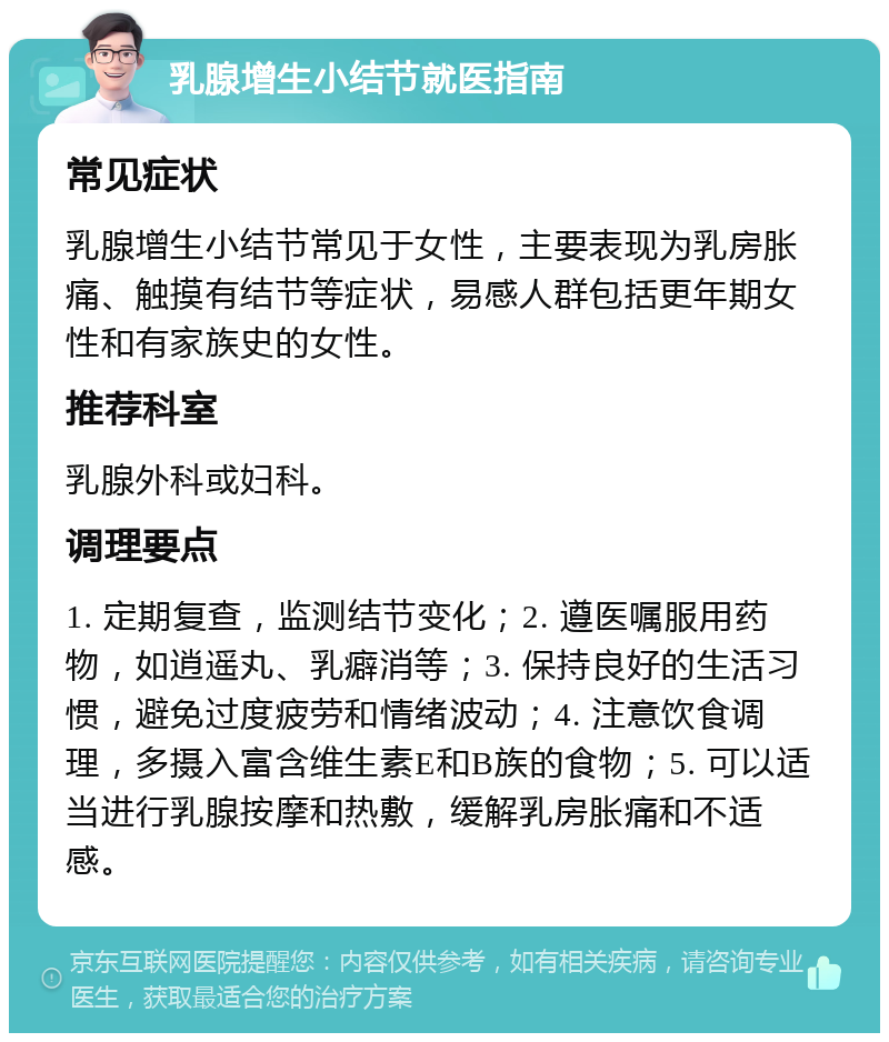 乳腺增生小结节就医指南 常见症状 乳腺增生小结节常见于女性，主要表现为乳房胀痛、触摸有结节等症状，易感人群包括更年期女性和有家族史的女性。 推荐科室 乳腺外科或妇科。 调理要点 1. 定期复查，监测结节变化；2. 遵医嘱服用药物，如逍遥丸、乳癖消等；3. 保持良好的生活习惯，避免过度疲劳和情绪波动；4. 注意饮食调理，多摄入富含维生素E和B族的食物；5. 可以适当进行乳腺按摩和热敷，缓解乳房胀痛和不适感。