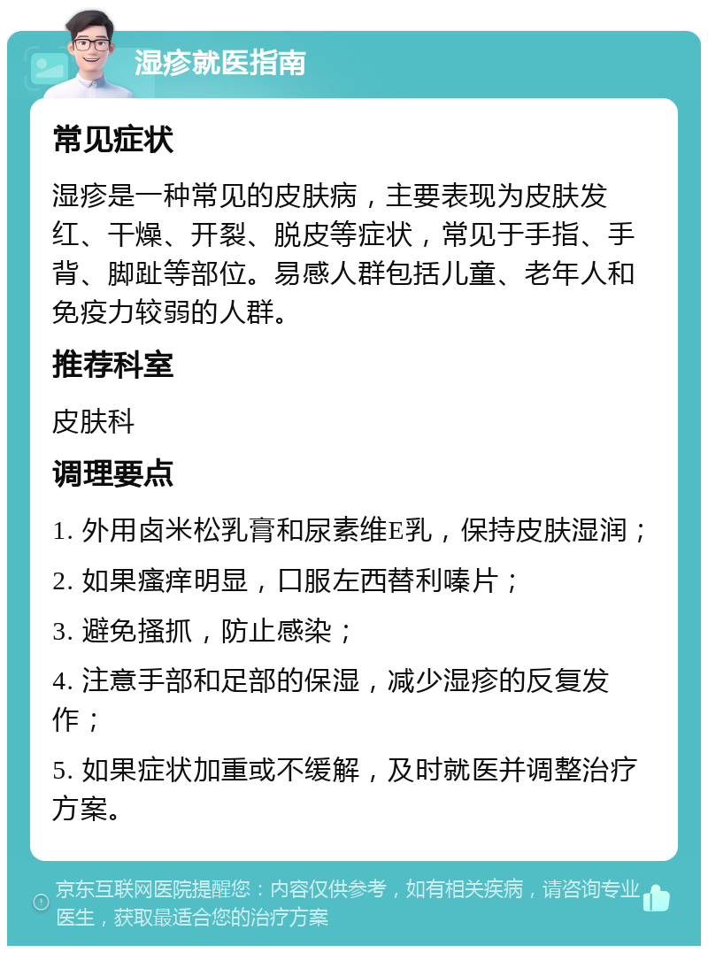 湿疹就医指南 常见症状 湿疹是一种常见的皮肤病，主要表现为皮肤发红、干燥、开裂、脱皮等症状，常见于手指、手背、脚趾等部位。易感人群包括儿童、老年人和免疫力较弱的人群。 推荐科室 皮肤科 调理要点 1. 外用卤米松乳膏和尿素维E乳，保持皮肤湿润； 2. 如果瘙痒明显，口服左西替利嗪片； 3. 避免搔抓，防止感染； 4. 注意手部和足部的保湿，减少湿疹的反复发作； 5. 如果症状加重或不缓解，及时就医并调整治疗方案。