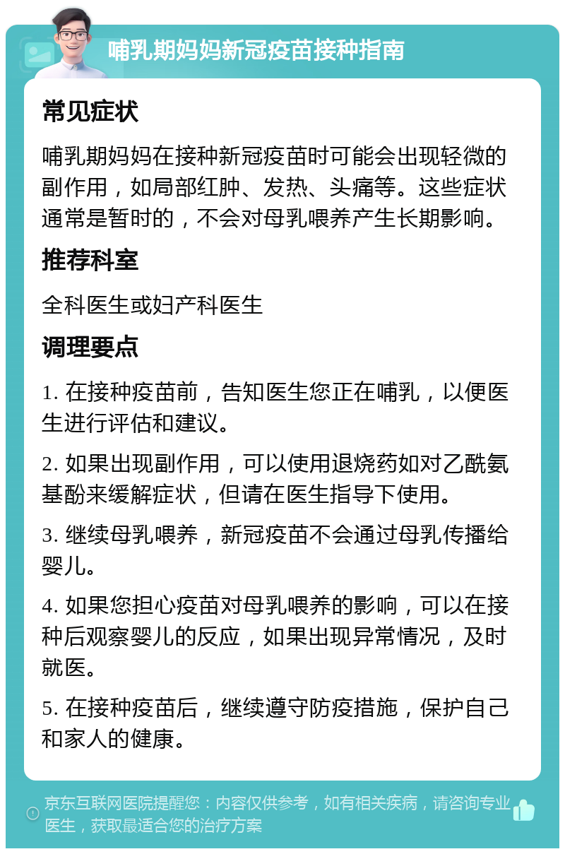 哺乳期妈妈新冠疫苗接种指南 常见症状 哺乳期妈妈在接种新冠疫苗时可能会出现轻微的副作用，如局部红肿、发热、头痛等。这些症状通常是暂时的，不会对母乳喂养产生长期影响。 推荐科室 全科医生或妇产科医生 调理要点 1. 在接种疫苗前，告知医生您正在哺乳，以便医生进行评估和建议。 2. 如果出现副作用，可以使用退烧药如对乙酰氨基酚来缓解症状，但请在医生指导下使用。 3. 继续母乳喂养，新冠疫苗不会通过母乳传播给婴儿。 4. 如果您担心疫苗对母乳喂养的影响，可以在接种后观察婴儿的反应，如果出现异常情况，及时就医。 5. 在接种疫苗后，继续遵守防疫措施，保护自己和家人的健康。