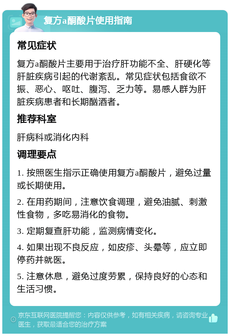 复方a酮酸片使用指南 常见症状 复方a酮酸片主要用于治疗肝功能不全、肝硬化等肝脏疾病引起的代谢紊乱。常见症状包括食欲不振、恶心、呕吐、腹泻、乏力等。易感人群为肝脏疾病患者和长期酗酒者。 推荐科室 肝病科或消化内科 调理要点 1. 按照医生指示正确使用复方a酮酸片，避免过量或长期使用。 2. 在用药期间，注意饮食调理，避免油腻、刺激性食物，多吃易消化的食物。 3. 定期复查肝功能，监测病情变化。 4. 如果出现不良反应，如皮疹、头晕等，应立即停药并就医。 5. 注意休息，避免过度劳累，保持良好的心态和生活习惯。