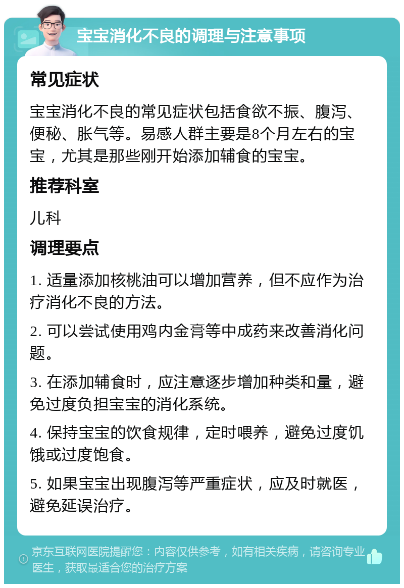 宝宝消化不良的调理与注意事项 常见症状 宝宝消化不良的常见症状包括食欲不振、腹泻、便秘、胀气等。易感人群主要是8个月左右的宝宝，尤其是那些刚开始添加辅食的宝宝。 推荐科室 儿科 调理要点 1. 适量添加核桃油可以增加营养，但不应作为治疗消化不良的方法。 2. 可以尝试使用鸡内金膏等中成药来改善消化问题。 3. 在添加辅食时，应注意逐步增加种类和量，避免过度负担宝宝的消化系统。 4. 保持宝宝的饮食规律，定时喂养，避免过度饥饿或过度饱食。 5. 如果宝宝出现腹泻等严重症状，应及时就医，避免延误治疗。