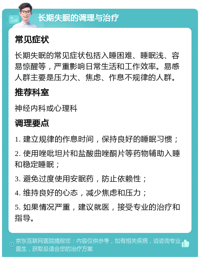 长期失眠的调理与治疗 常见症状 长期失眠的常见症状包括入睡困难、睡眠浅、容易惊醒等，严重影响日常生活和工作效率。易感人群主要是压力大、焦虑、作息不规律的人群。 推荐科室 神经内科或心理科 调理要点 1. 建立规律的作息时间，保持良好的睡眠习惯； 2. 使用唑吡坦片和盐酸曲唑酮片等药物辅助入睡和稳定睡眠； 3. 避免过度使用安眠药，防止依赖性； 4. 维持良好的心态，减少焦虑和压力； 5. 如果情况严重，建议就医，接受专业的治疗和指导。