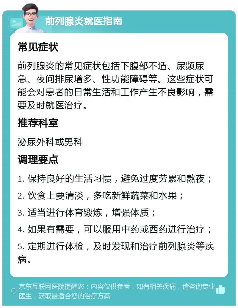 前列腺炎就医指南 常见症状 前列腺炎的常见症状包括下腹部不适、尿频尿急、夜间排尿增多、性功能障碍等。这些症状可能会对患者的日常生活和工作产生不良影响，需要及时就医治疗。 推荐科室 泌尿外科或男科 调理要点 1. 保持良好的生活习惯，避免过度劳累和熬夜； 2. 饮食上要清淡，多吃新鲜蔬菜和水果； 3. 适当进行体育锻炼，增强体质； 4. 如果有需要，可以服用中药或西药进行治疗； 5. 定期进行体检，及时发现和治疗前列腺炎等疾病。