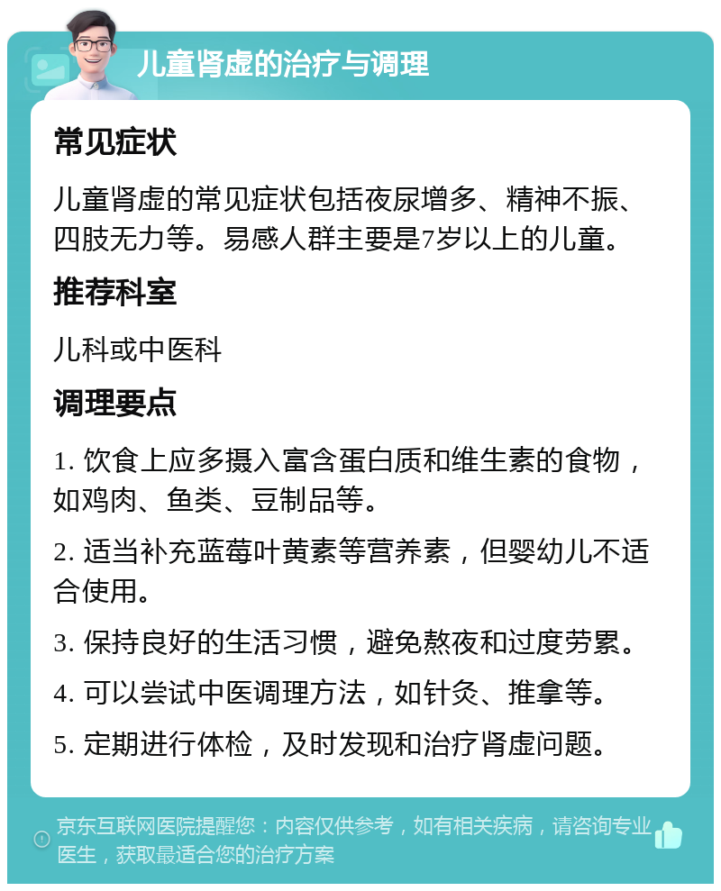 儿童肾虚的治疗与调理 常见症状 儿童肾虚的常见症状包括夜尿增多、精神不振、四肢无力等。易感人群主要是7岁以上的儿童。 推荐科室 儿科或中医科 调理要点 1. 饮食上应多摄入富含蛋白质和维生素的食物，如鸡肉、鱼类、豆制品等。 2. 适当补充蓝莓叶黄素等营养素，但婴幼儿不适合使用。 3. 保持良好的生活习惯，避免熬夜和过度劳累。 4. 可以尝试中医调理方法，如针灸、推拿等。 5. 定期进行体检，及时发现和治疗肾虚问题。