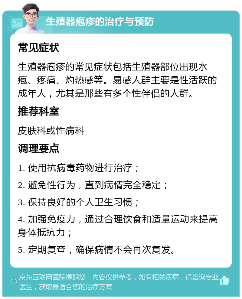 生殖器疱疹的治疗与预防 常见症状 生殖器疱疹的常见症状包括生殖器部位出现水疱、疼痛、灼热感等。易感人群主要是性活跃的成年人，尤其是那些有多个性伴侣的人群。 推荐科室 皮肤科或性病科 调理要点 1. 使用抗病毒药物进行治疗； 2. 避免性行为，直到病情完全稳定； 3. 保持良好的个人卫生习惯； 4. 加强免疫力，通过合理饮食和适量运动来提高身体抵抗力； 5. 定期复查，确保病情不会再次复发。