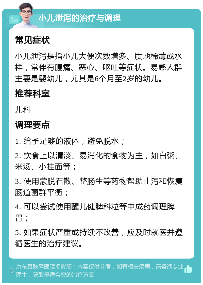 小儿泄泻的治疗与调理 常见症状 小儿泄泻是指小儿大便次数增多、质地稀薄或水样，常伴有腹痛、恶心、呕吐等症状。易感人群主要是婴幼儿，尤其是6个月至2岁的幼儿。 推荐科室 儿科 调理要点 1. 给予足够的液体，避免脱水； 2. 饮食上以清淡、易消化的食物为主，如白粥、米汤、小挂面等； 3. 使用蒙脱石散、整肠生等药物帮助止泻和恢复肠道菌群平衡； 4. 可以尝试使用醒儿健脾科粒等中成药调理脾胃； 5. 如果症状严重或持续不改善，应及时就医并遵循医生的治疗建议。