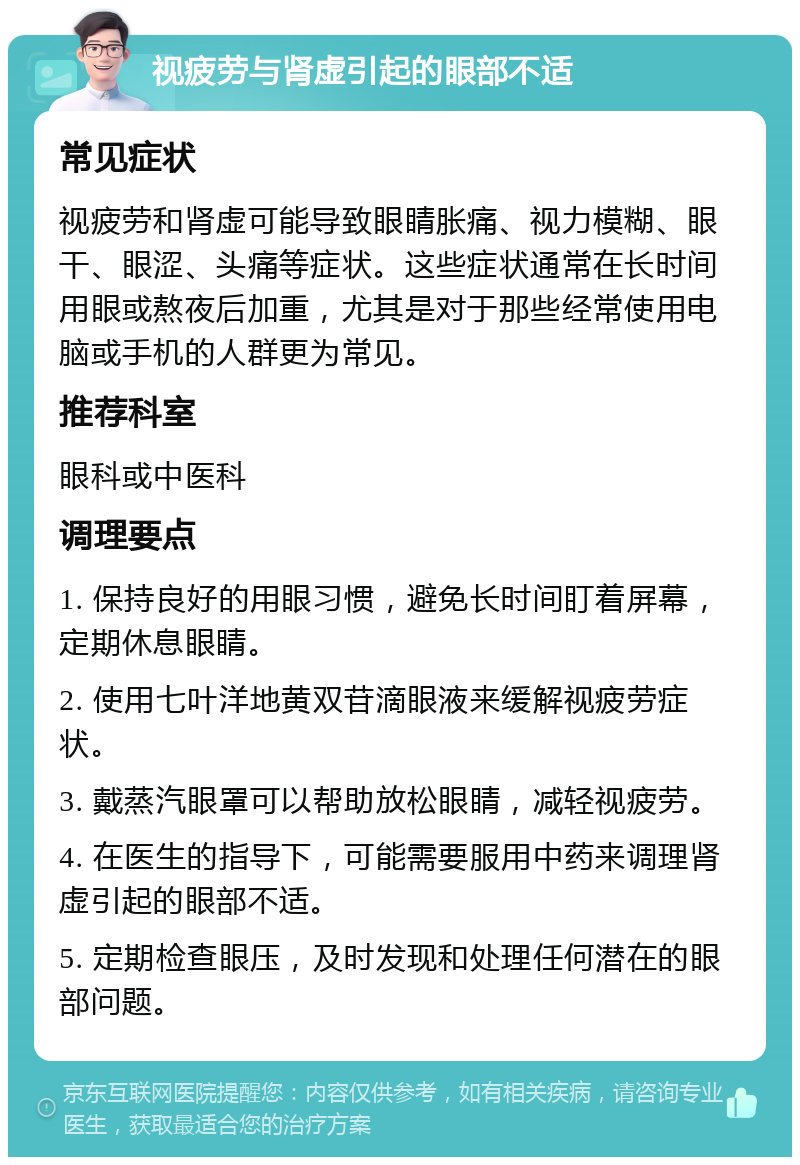 视疲劳与肾虚引起的眼部不适 常见症状 视疲劳和肾虚可能导致眼睛胀痛、视力模糊、眼干、眼涩、头痛等症状。这些症状通常在长时间用眼或熬夜后加重，尤其是对于那些经常使用电脑或手机的人群更为常见。 推荐科室 眼科或中医科 调理要点 1. 保持良好的用眼习惯，避免长时间盯着屏幕，定期休息眼睛。 2. 使用七叶洋地黄双苷滴眼液来缓解视疲劳症状。 3. 戴蒸汽眼罩可以帮助放松眼睛，减轻视疲劳。 4. 在医生的指导下，可能需要服用中药来调理肾虚引起的眼部不适。 5. 定期检查眼压，及时发现和处理任何潜在的眼部问题。