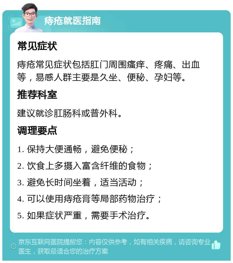 痔疮就医指南 常见症状 痔疮常见症状包括肛门周围瘙痒、疼痛、出血等，易感人群主要是久坐、便秘、孕妇等。 推荐科室 建议就诊肛肠科或普外科。 调理要点 1. 保持大便通畅，避免便秘； 2. 饮食上多摄入富含纤维的食物； 3. 避免长时间坐着，适当活动； 4. 可以使用痔疮膏等局部药物治疗； 5. 如果症状严重，需要手术治疗。