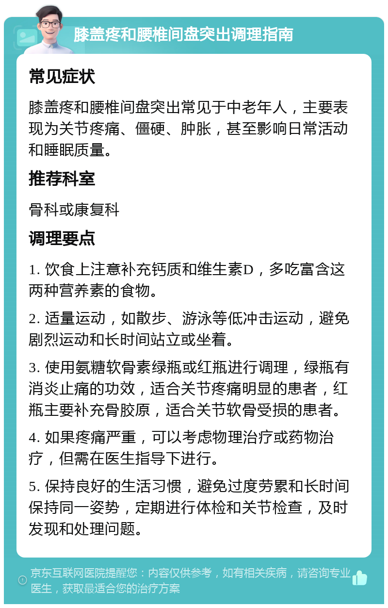 膝盖疼和腰椎间盘突出调理指南 常见症状 膝盖疼和腰椎间盘突出常见于中老年人，主要表现为关节疼痛、僵硬、肿胀，甚至影响日常活动和睡眠质量。 推荐科室 骨科或康复科 调理要点 1. 饮食上注意补充钙质和维生素D，多吃富含这两种营养素的食物。 2. 适量运动，如散步、游泳等低冲击运动，避免剧烈运动和长时间站立或坐着。 3. 使用氨糖软骨素绿瓶或红瓶进行调理，绿瓶有消炎止痛的功效，适合关节疼痛明显的患者，红瓶主要补充骨胶原，适合关节软骨受损的患者。 4. 如果疼痛严重，可以考虑物理治疗或药物治疗，但需在医生指导下进行。 5. 保持良好的生活习惯，避免过度劳累和长时间保持同一姿势，定期进行体检和关节检查，及时发现和处理问题。