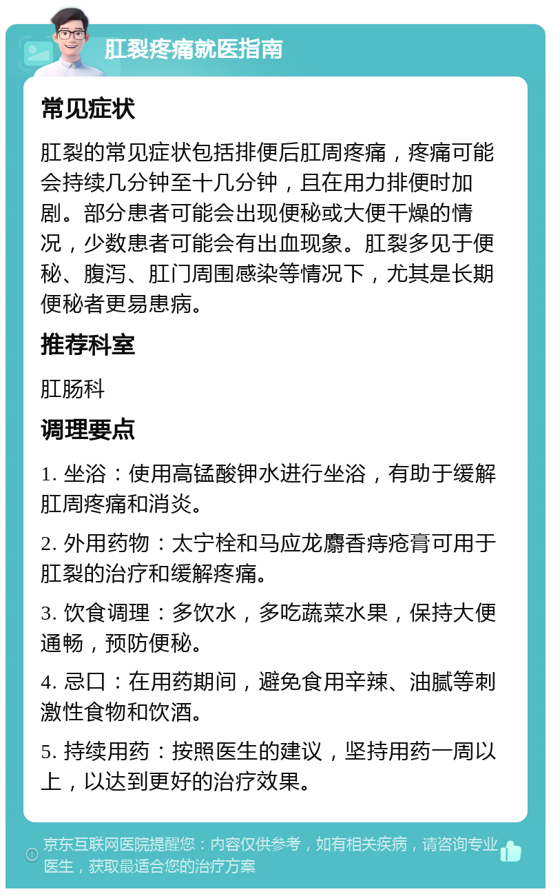 肛裂疼痛就医指南 常见症状 肛裂的常见症状包括排便后肛周疼痛，疼痛可能会持续几分钟至十几分钟，且在用力排便时加剧。部分患者可能会出现便秘或大便干燥的情况，少数患者可能会有出血现象。肛裂多见于便秘、腹泻、肛门周围感染等情况下，尤其是长期便秘者更易患病。 推荐科室 肛肠科 调理要点 1. 坐浴：使用高锰酸钾水进行坐浴，有助于缓解肛周疼痛和消炎。 2. 外用药物：太宁栓和马应龙麝香痔疮膏可用于肛裂的治疗和缓解疼痛。 3. 饮食调理：多饮水，多吃蔬菜水果，保持大便通畅，预防便秘。 4. 忌口：在用药期间，避免食用辛辣、油腻等刺激性食物和饮酒。 5. 持续用药：按照医生的建议，坚持用药一周以上，以达到更好的治疗效果。